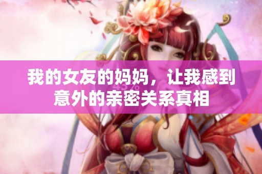 我的女友的妈妈，让我感到意外的亲密关系真相