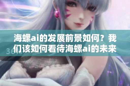 海螺ai的发展前景如何？我们该如何看待海螺ai的未来？