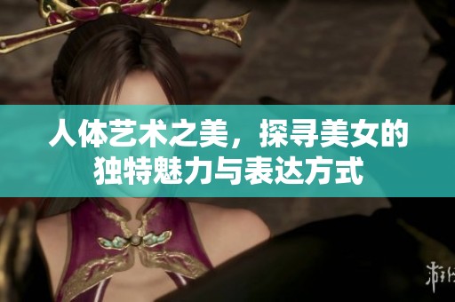 人体艺术之美，探寻美女的独特魅力与表达方式