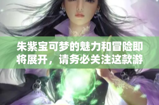 朱紫宝可梦的魅力和冒险即将展开，请务必关注这款游戏的全新内容！
