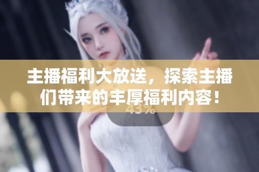 主播福利大放送，探索主播们带来的丰厚福利内容！