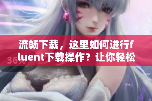 流畅下载，这里如何进行fluent下载操作？让你轻松获取fluent！