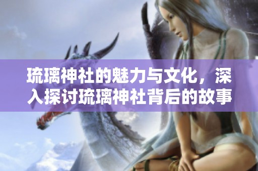 琉璃神社的魅力与文化，深入探讨琉璃神社背后的故事和传说
