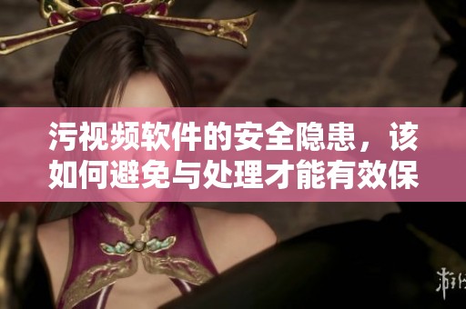 污视频软件的安全隐患，该如何避免与处理才能有效保护用户安全