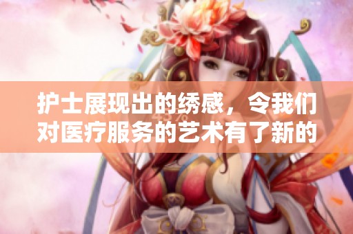 护士展现出的绣感，令我们对医疗服务的艺术有了新的认识
