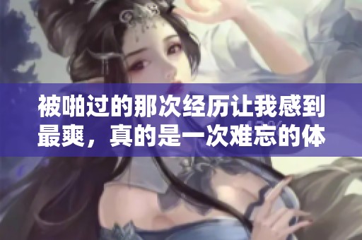 被啪过的那次经历让我感到最爽，真的是一次难忘的体验