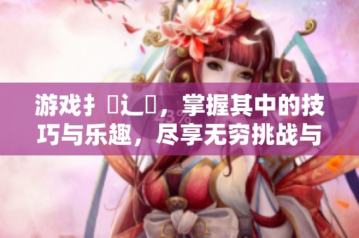 游戏扌喿辶畐，掌握其中的技巧与乐趣，尽享无穷挑战与冒险刺激
