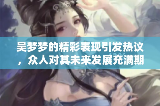 吴梦梦的精彩表现引发热议，众人对其未来发展充满期待