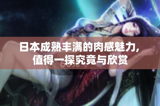 日本成熟丰满的肉感魅力, 值得一探究竟与欣赏