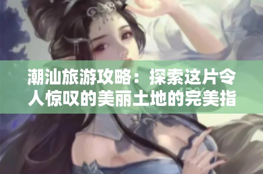 潮汕旅游攻略：探索这片令人惊叹的美丽土地的完美指南
