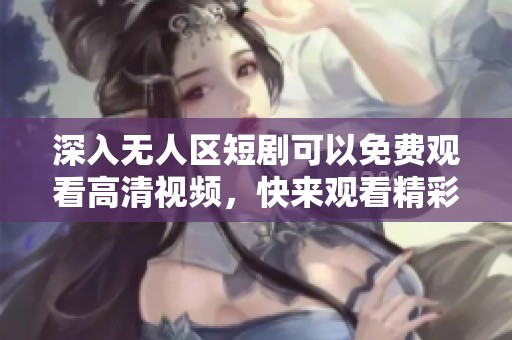 深入无人区短剧可以免费观看高清视频，快来观看精彩内容吧