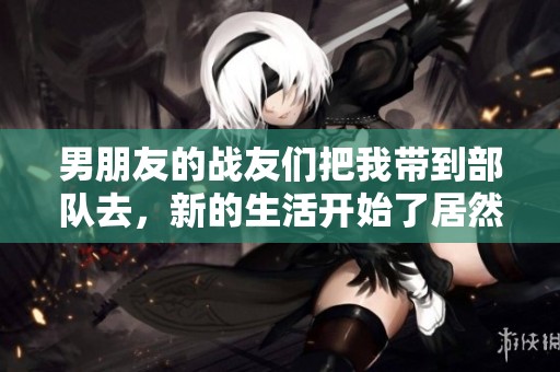 男朋友的战友们把我带到部队去，新的生活开始了居然如此不同