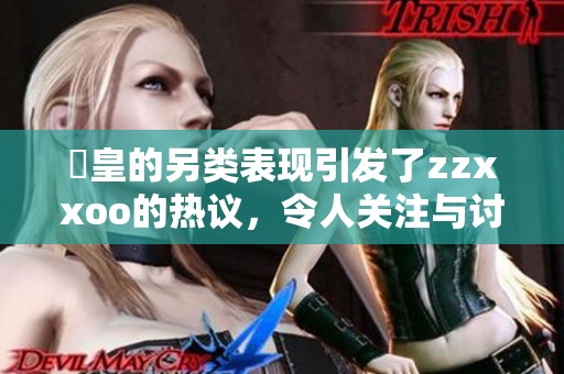 嘼皇的另类表现引发了zzxxoo的热议，令人关注与讨论不断升温