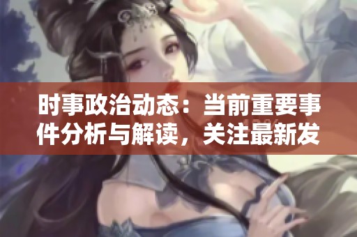 时事政治动态：当前重要事件分析与解读，关注最新发展与趋势