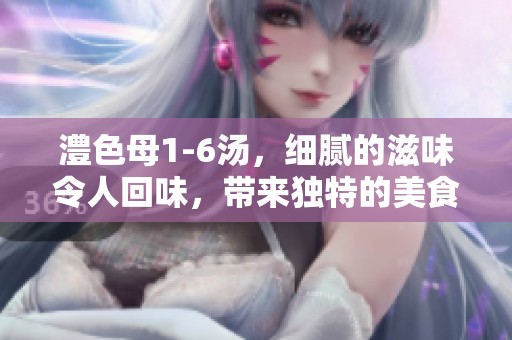 澧色母1-6汤，细腻的滋味令人回味，带来独特的美食体验