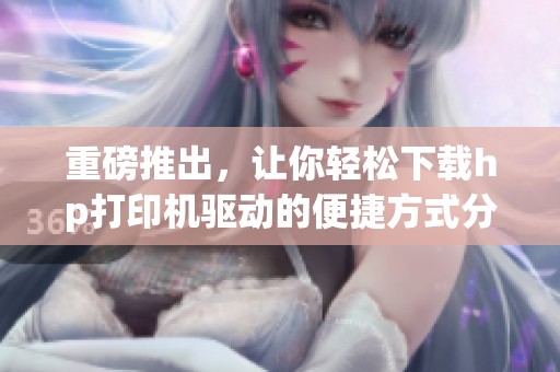 重磅推出，让你轻松下载hp打印机驱动的便捷方式分享