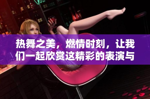 热舞之美，燃情时刻，让我们一起欣赏这精彩的表演与节奏