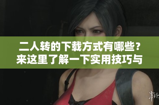 二人转的下载方式有哪些？来这里了解一下实用技巧与资源吧