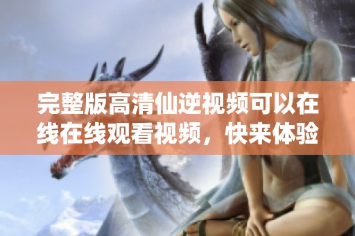 完整版高清仙逆视频可以在线在线观看视频，快来体验吧！