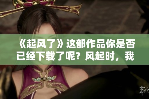 《起风了》这部作品你是否已经下载了呢？风起时，我们一起去感受。