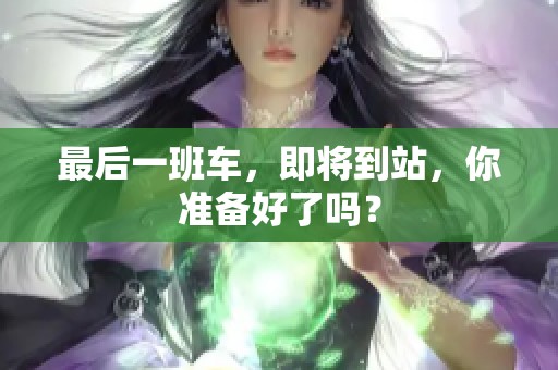 最后一班车，即将到站，你准备好了吗？