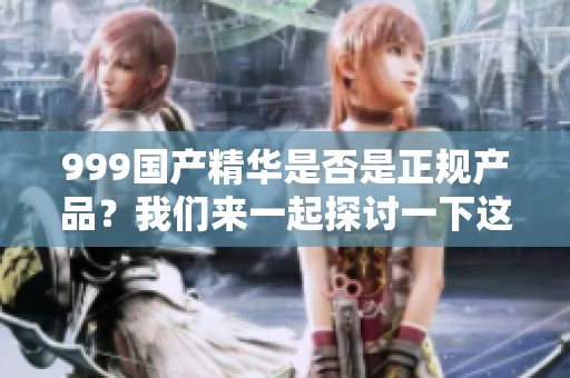 999国产精华是否是正规产品？我们来一起探讨一下这个问题。
