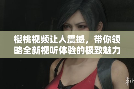 樱桃视频让人震撼，带你领略全新视听体验的极致魅力