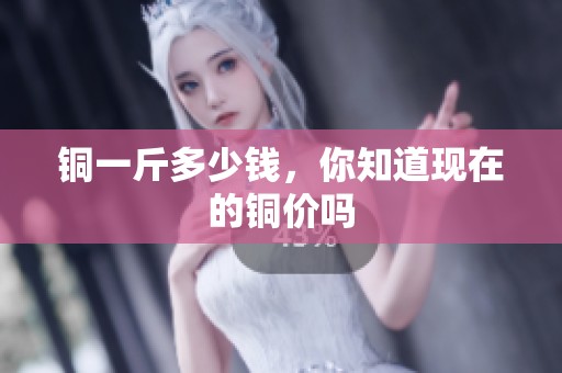 铜一斤多少钱，你知道现在的铜价吗