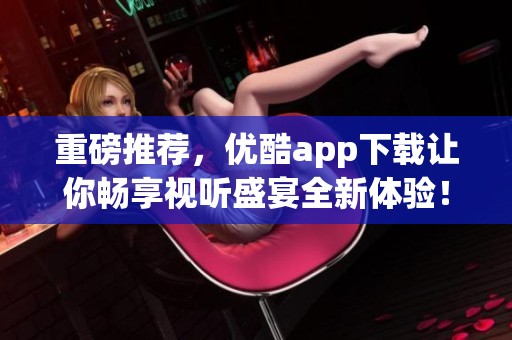 重磅推荐，优酷app下载让你畅享视听盛宴全新体验！