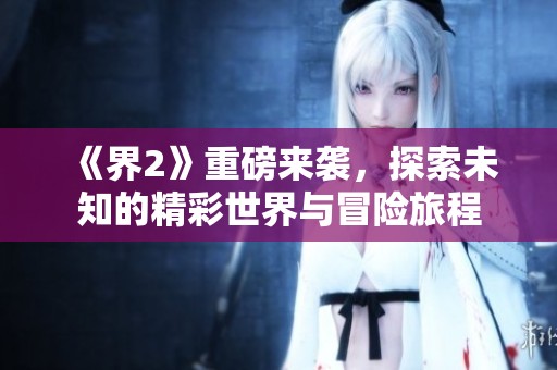 《界2》重磅来袭，探索未知的精彩世界与冒险旅程