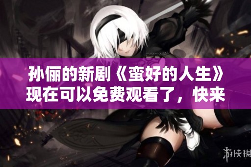 孙俪的新剧《蛮好的人生》现在可以免费观看了，快来一起欣赏吧！
