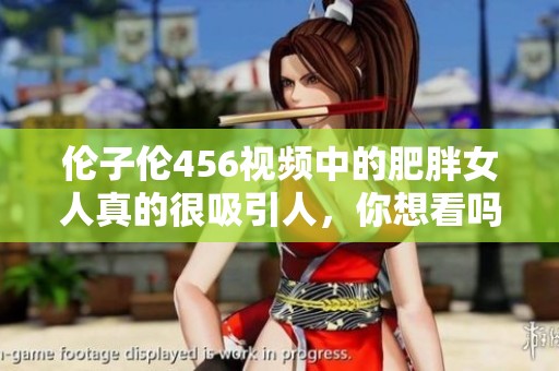 伦子伦456视频中的肥胖女人真的很吸引人，你想看吗？