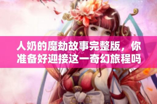 人奶的魔劫故事完整版，你准备好迎接这一奇幻旅程吗