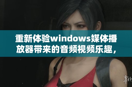 重新体验windows媒体播放器带来的音频视频乐趣，掌握更多媒体播放技巧与功能