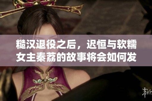 糙汉退役之后，迟恒与软糯女主秦荔的故事将会如何发展呢