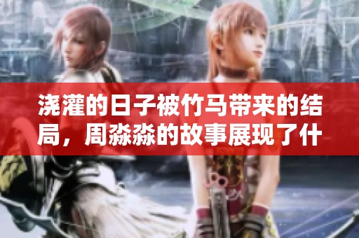 浇灌的日子被竹马带来的结局，周淼淼的故事展现了什么样的情感历程。