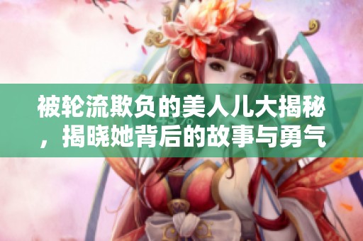 被轮流欺负的美人儿大揭秘，揭晓她背后的故事与勇气
