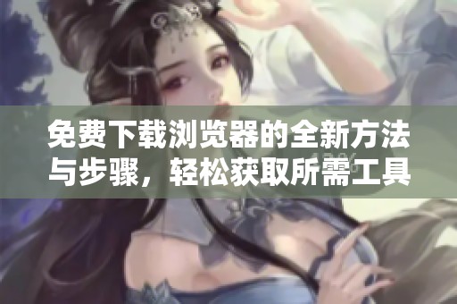 免费下载浏览器的全新方法与步骤，轻松获取所需工具使用体验