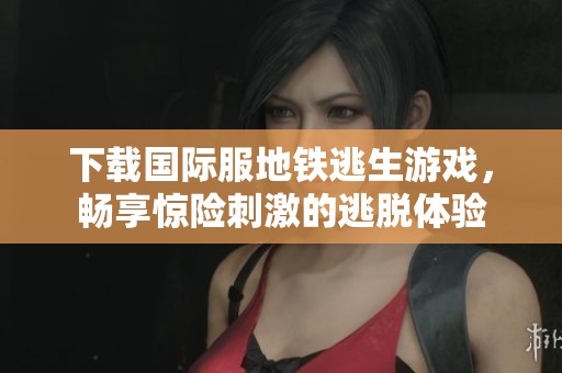 下载国际服地铁逃生游戏，畅享惊险刺激的逃脱体验
