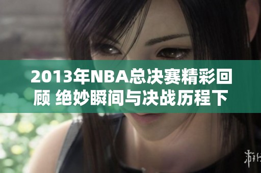 2013年NBA总决赛精彩回顾 绝妙瞬间与决战历程下载看这里
