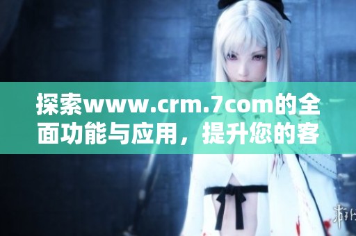 探索www.crm.7com的全面功能与应用，提升您的客户关系管理效率与效果