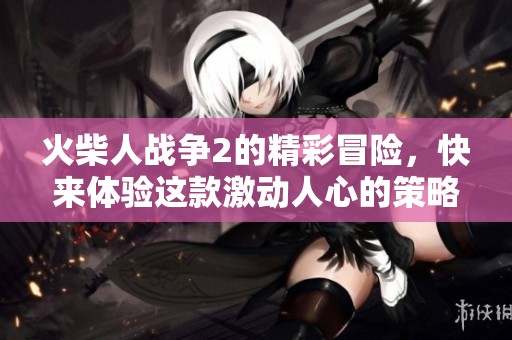 火柴人战争2的精彩冒险，快来体验这款激动人心的策略玩法！