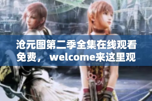 沧元图第二季全集在线观看免费， welcome来这里观看精彩内容