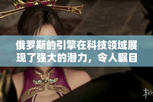 俄罗斯的引擎在科技领域展现了强大的潜力，令人瞩目的成就引发广泛关注。