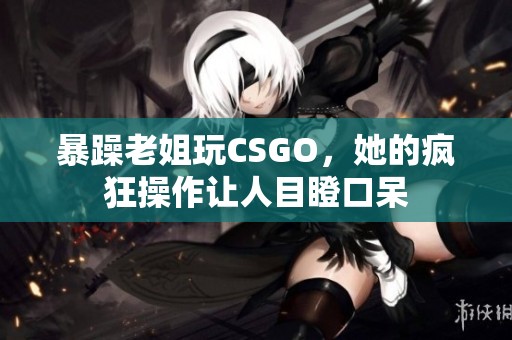 暴躁老姐玩CSGO，她的疯狂操作让人目瞪口呆