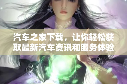 汽车之家下载，让你轻松获取最新汽车资讯和服务体验