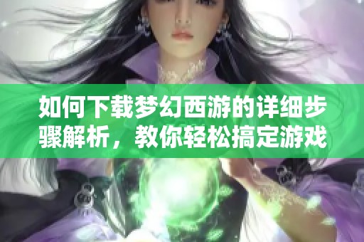 如何下载梦幻西游的详细步骤解析，教你轻松搞定游戏的下载问题
