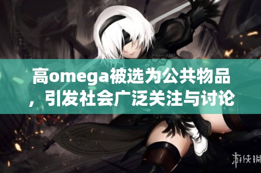 高omega被选为公共物品，引发社会广泛关注与讨论