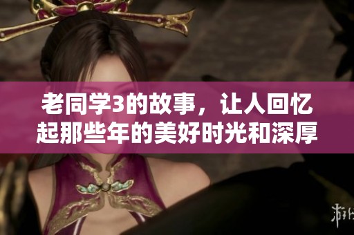 老同学3的故事，让人回忆起那些年的美好时光和深厚的友情