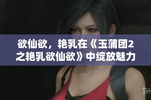 欲仙欲，艳乳在《玉蒲团2之艳乳欲仙欲》中绽放魅力和激情